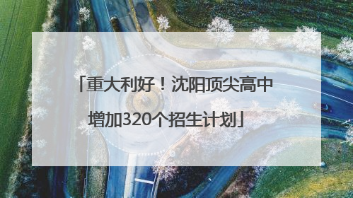 重大利好！沈阳顶尖高中增加320个招生计划