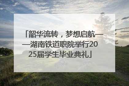 韶华流转，梦想启航——湖南铁道职院举行2025届学生毕业典礼