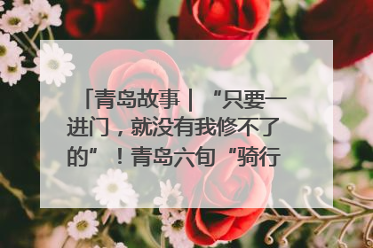 青岛故事｜“只要一进门，就没有我修不了的”！青岛六旬“骑行侠”有个隐藏身份，社区“全能维修工”