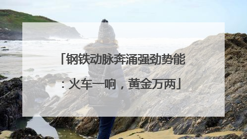 钢铁动脉奔涌强劲势能：火车一响，黄金万两