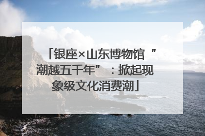 银座×山东博物馆“潮越五千年”：掀起现象级文化消费潮