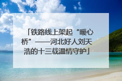 铁路线上架起“暖心桥”——河北好人刘天浩的十三载温情守护