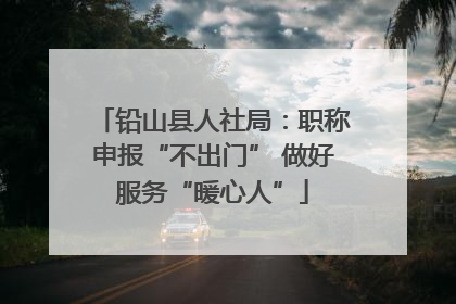 铅山县人社局：职称申报“不出门” 做好服务“暖心人”