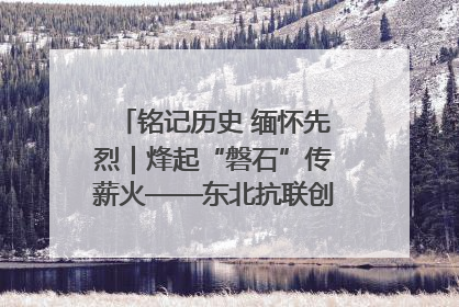 铭记历史 缅怀先烈｜烽起“磐石”传薪火——东北抗联创建地的振兴新篇