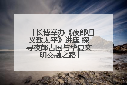 长博举办《夜郎归义致太平》讲座 探寻夜郎古国与华夏文明交融之路