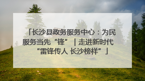长沙县政务服务中心：为民服务当先“锋”｜走进新时代“雷锋传人 长沙榜样”