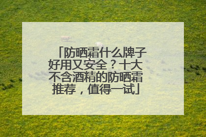 防晒霜什么牌子好用又安全？十大不含酒精的防晒霜推荐，值得一试