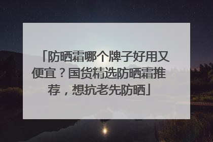 防晒霜哪个牌子好用又便宜？国货精选防晒霜推荐，想抗老先防晒