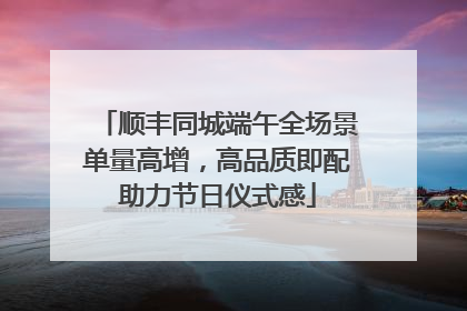 顺丰同城端午全场景单量高增，高品质即配助力节日仪式感