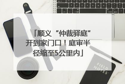 顺义“仲裁驿庭”开到家门口！庭审半径缩至5公里内