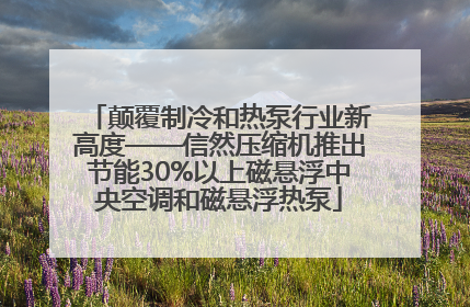 颠覆制冷和热泵行业新高度——信然压缩机推出节能30%以上磁悬浮中央空调和磁悬浮热泵