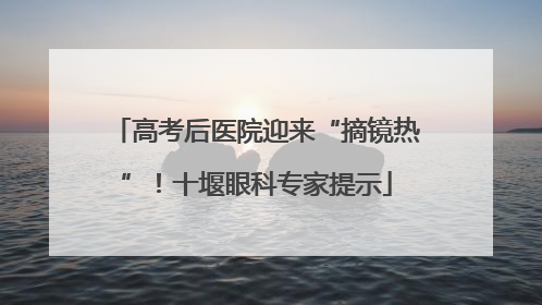 高考后医院迎来“摘镜热”！十堰眼科专家提示