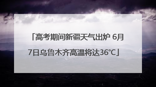 高考期间新疆天气出炉 6月7日乌鲁木齐高温将达36℃