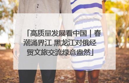 高质量发展看中国｜春潮涌界江 黑龙江对俄经贸文旅交流绿意盎然