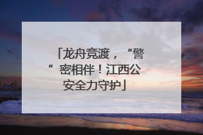 龙舟竞渡，“警”密相伴！江西公安全力守护