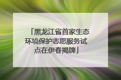 黑龙江省首家生态环境保护志愿服务试点在伊春揭牌