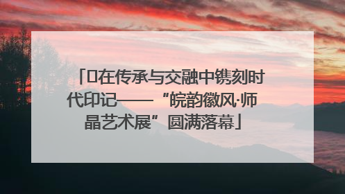 ﻿在传承与交融中镌刻时代印记——“皖韵徽风·师晶艺术展”圆满落幕