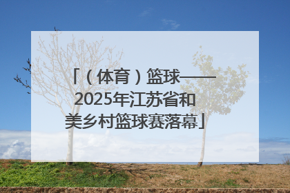 （体育）篮球——2025年江苏省和美乡村篮球赛落幕