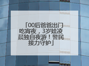 00后爸爸出门吃宵夜，3岁娃凌晨独自夜游！警民接力守护