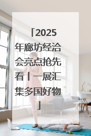 2025年廊坊经洽会亮点抢先看丨一展汇集多国好物