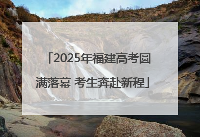 2025年福建高考圆满落幕 考生奔赴新程