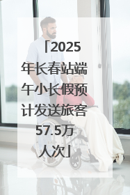 2025年长春站端午小长假预计发送旅客57.5万人次