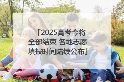 2025高考今将全部结束 各地志愿填报时间陆续公布