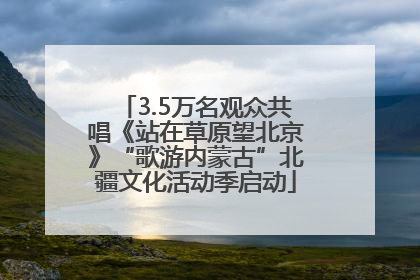 3.5万名观众共唱《站在草原望北京》“歌游内蒙古”北疆文化活动季启动