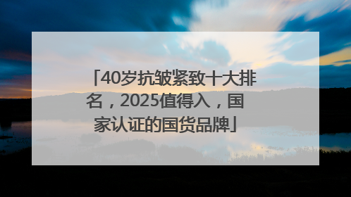 40岁抗皱紧致十大排名，2025值得入，国家认证的国货品牌