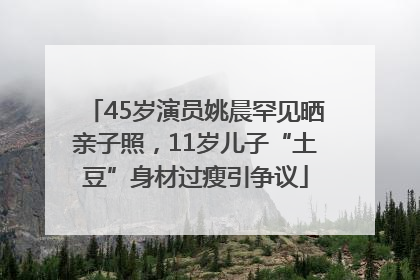 45岁演员姚晨罕见晒亲子照，11岁儿子“土豆”身材过瘦引争议