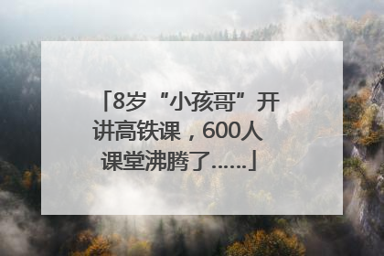 8岁“小孩哥”开讲高铁课，600人课堂沸腾了……